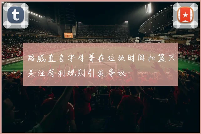路威直言字母哥在垃圾时间扣篮只关注有利规则引发争议