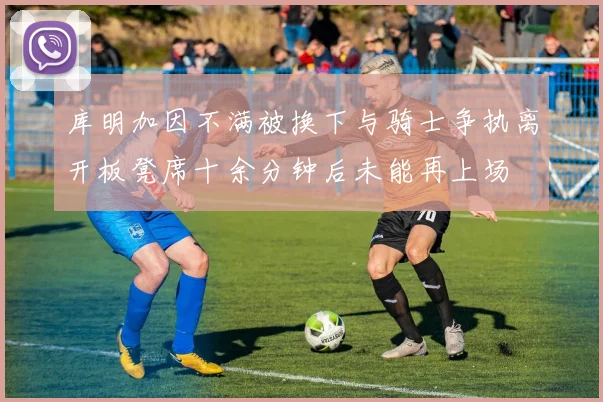 库明加因不满被换下与骑士争执离开板凳席十余分钟后未能再上场