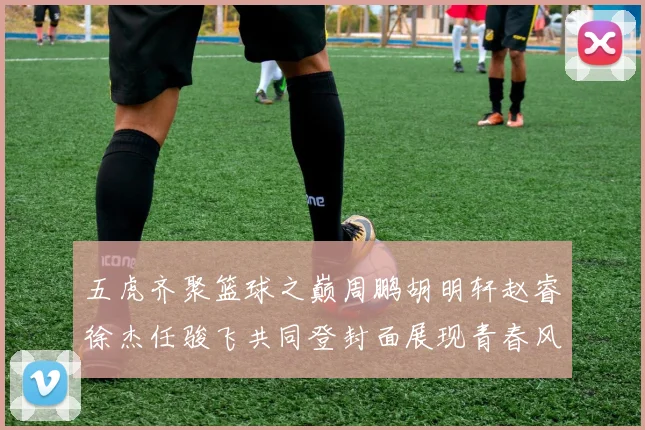 五虎齐聚篮球之巅周鹏胡明轩赵睿徐杰任骏飞共同登封面展现青春风采