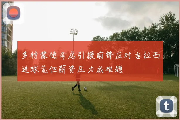 多特蒙德考虑引援前锋应对吉拉西进球荒但薪资压力成难题