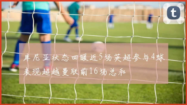 库尼亚状态回暖近5场英超参与4球表现超越曼联前16场总和