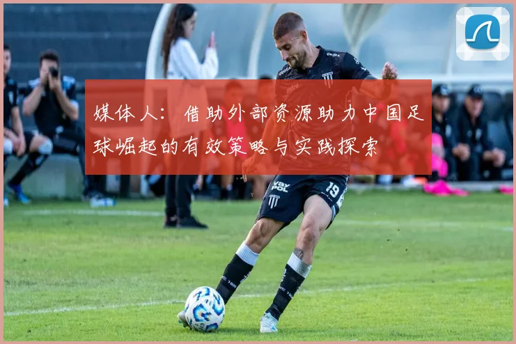媒体人：借助外部资源助力中国足球崛起的有效策略与实践探索