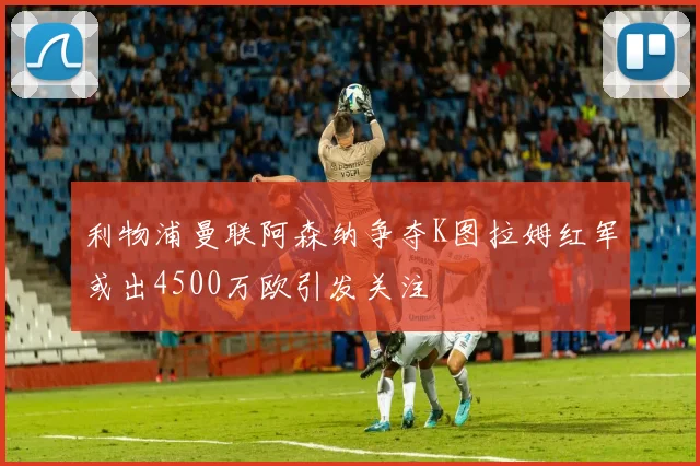 利物浦曼联阿森纳争夺K图拉姆红军或出4500万欧引发关注