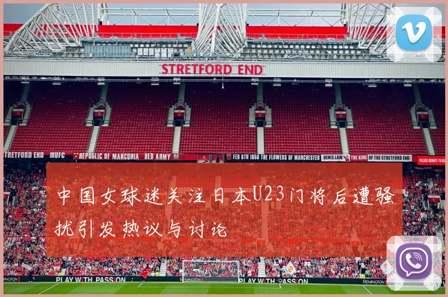 中国女球迷关注日本U23门将后遭骚扰引发热议与讨论