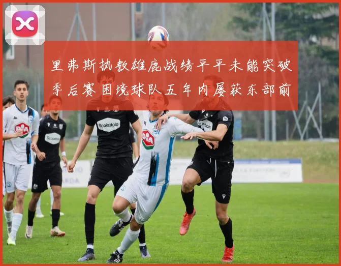 里弗斯执教雄鹿战绩平平未能突破季后赛困境球队五年内屡获东部前三