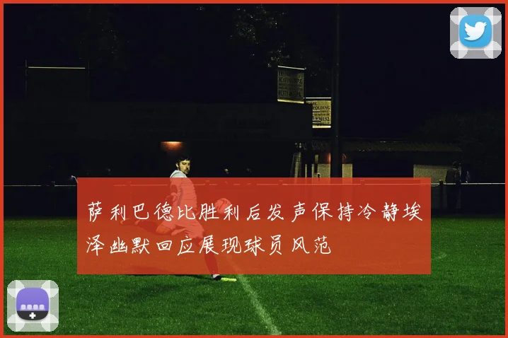 萨利巴德比胜利后发声保持冷静埃泽幽默回应展现球员风范