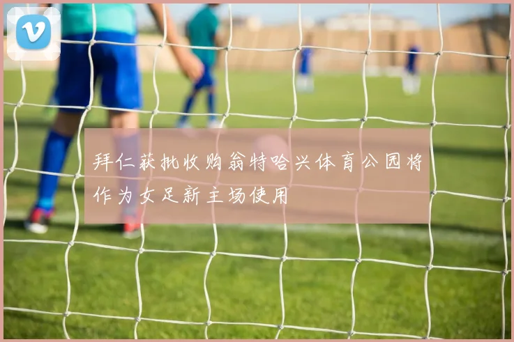拜仁获批收购翁特哈兴体育公园将作为女足新主场使用