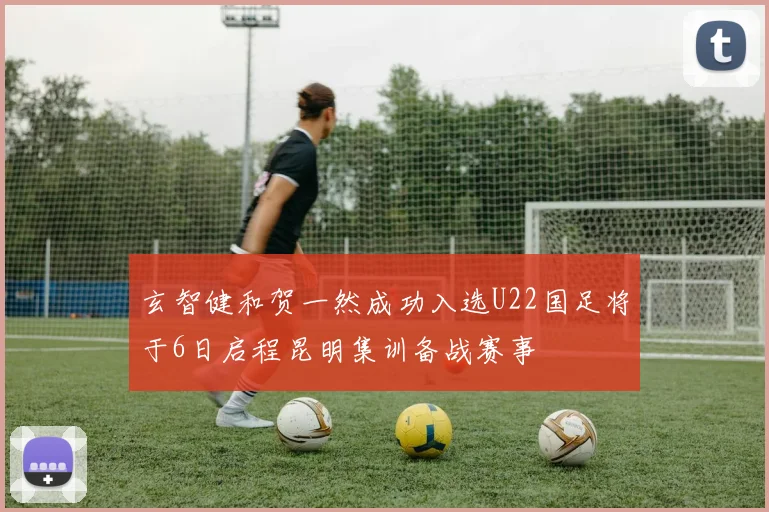 玄智健和贺一然成功入选U22国足将于6日启程昆明集训备战赛事