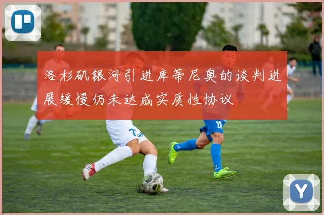 洛杉矶银河引进库蒂尼奥的谈判进展缓慢仍未达成实质性协议
