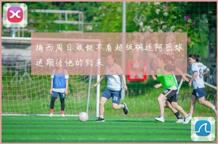 梅西周日放假不看超级碗迈阿密球迷期待他的到来