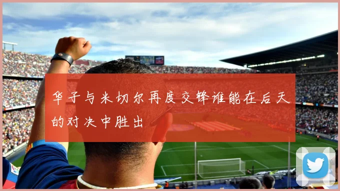 华子与米切尔再度交锋谁能在后天的对决中胜出