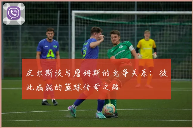 皮尔斯谈与詹姆斯的竞争关系：彼此成就的篮球传奇之路