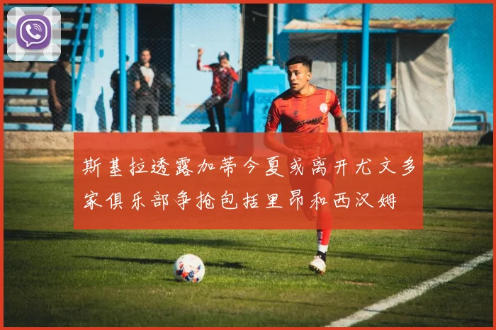 斯基拉透露加蒂今夏或离开尤文多家俱乐部争抢包括里昂和西汉姆