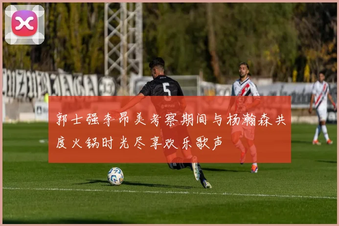 郭士强李昂美考察期间与杨瀚森共度火锅时光尽享欢乐歌声