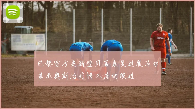 巴黎官方更新登贝莱康复进展马尔基尼奥斯治疗情况持续跟进