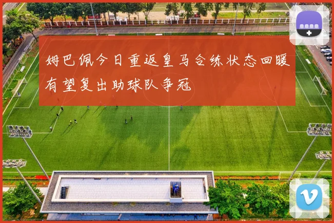 姆巴佩今日重返皇马合练状态回暖有望复出助球队争冠