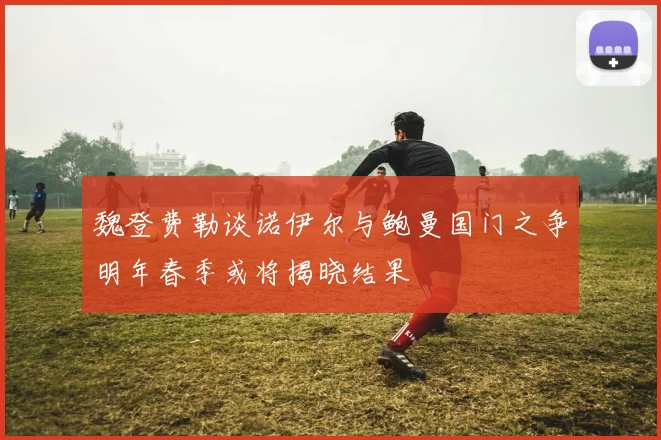 魏登费勒谈诺伊尔与鲍曼国门之争明年春季或将揭晓结果