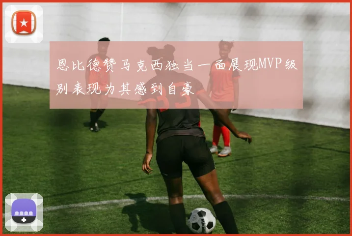 恩比德赞马克西独当一面展现MVP级别表现为其感到自豪