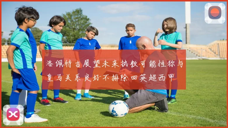 洛佩特吉展望未来执教可能性称与皇马关系良好不排除回英超西甲