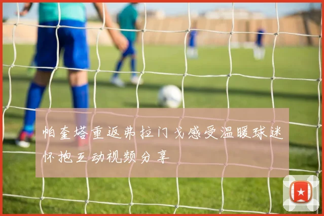 帕奎塔重返弗拉门戈感受温暖球迷怀抱互动视频分享