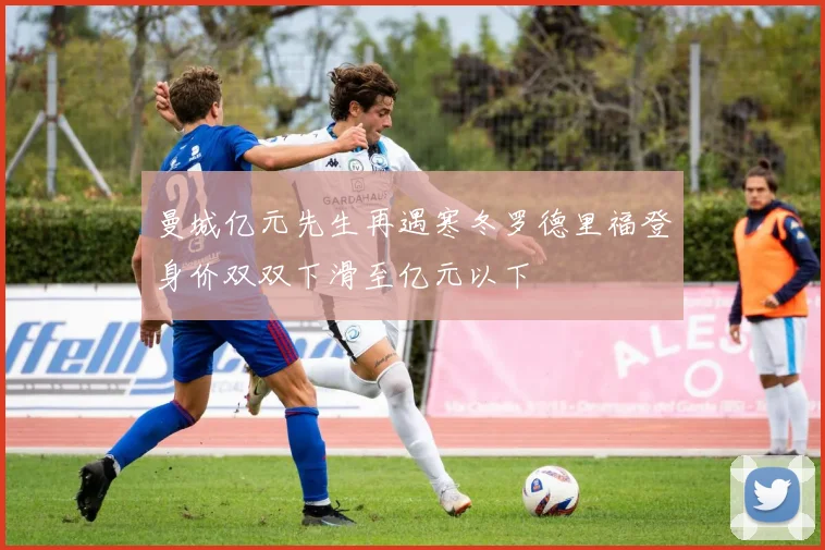 曼城亿元先生再遇寒冬罗德里福登身价双双下滑至亿元以下
