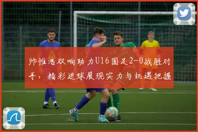 帅惟浩双响助力U16国足2-0战胜对手，精彩进球展现实力与机遇把握