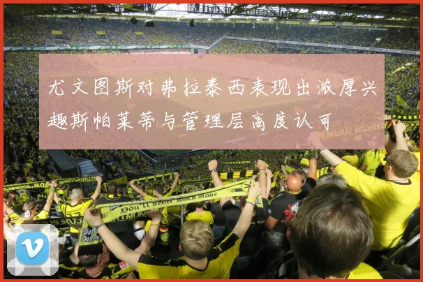 尤文图斯对弗拉泰西表现出浓厚兴趣斯帕莱蒂与管理层高度认可