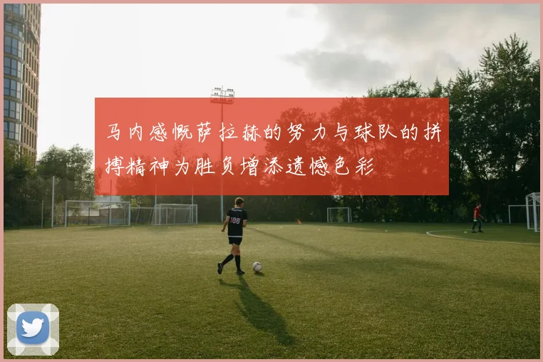 马内感慨萨拉赫的努力与球队的拼搏精神为胜负增添遗憾色彩
