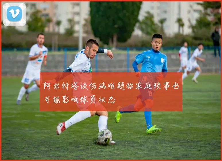 阿尔特塔谈伤病难题称家庭琐事也可能影响球员状态