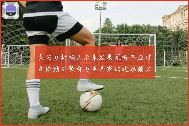 美记分析湖人未来发展策略不应过度依赖东契奇与里夫斯的运动能力不足