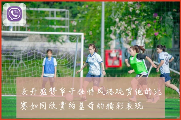麦丹盛赞华子独特风格观赏他的比赛如同欣赏约基奇的精彩表现