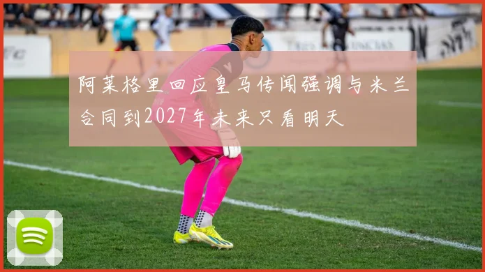 阿莱格里回应皇马传闻强调与米兰合同到2027年未来只看明天