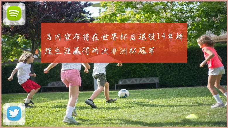 马内宣布将在世界杯后退役14年辉煌生涯赢得两次非洲杯冠军